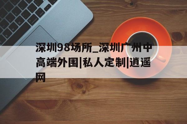 包含深圳98场所_深圳广州中高端外围|私人定制|逍遥网的词条