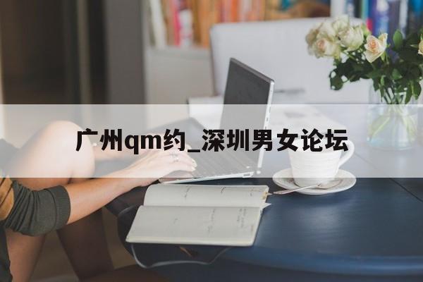 广州qm约_深圳男女论坛的简单介绍 广州qm约_深圳男女论坛的简单介绍