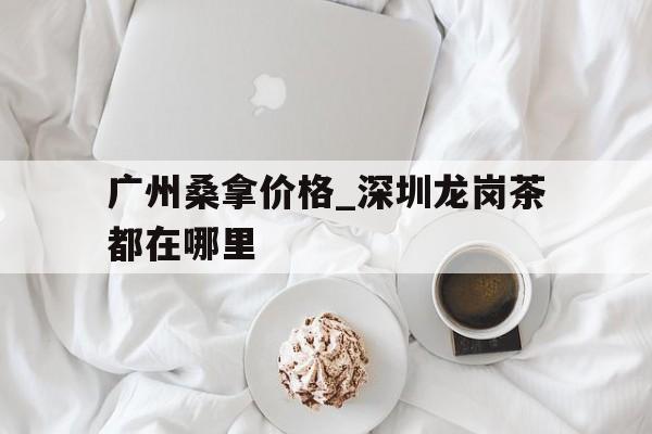 广州桑拿价格_深圳龙岗茶都在哪里的简单介绍