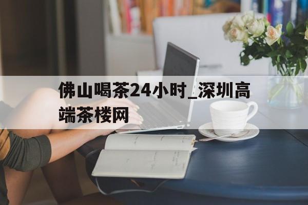 佛山喝茶24小时_深圳高端茶楼网的简单介绍