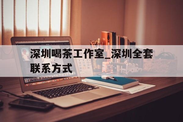 深圳喝茶工作室_深圳全套联系方式的简单介绍