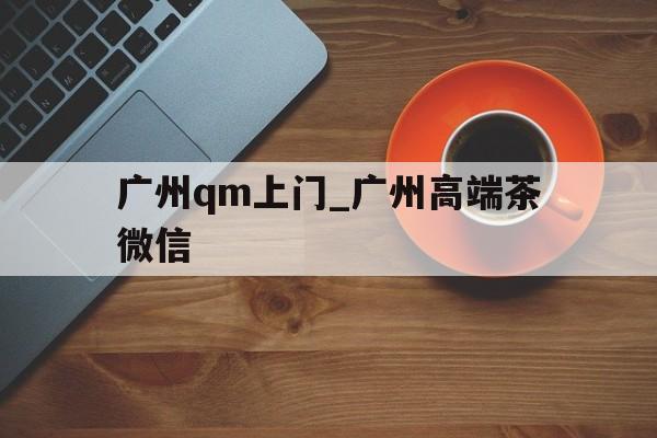 关于广州qm上门_广州高端茶微信的信息