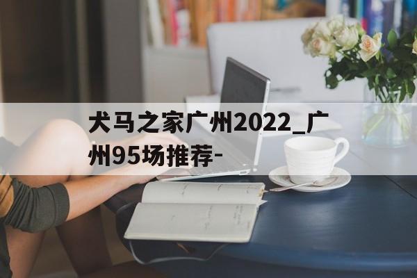 犬马之家广州2022_广州95场推荐-的简单介绍