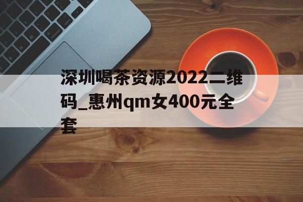 深圳喝茶资源2022二维码_惠州qm女400元全套的简单介绍
