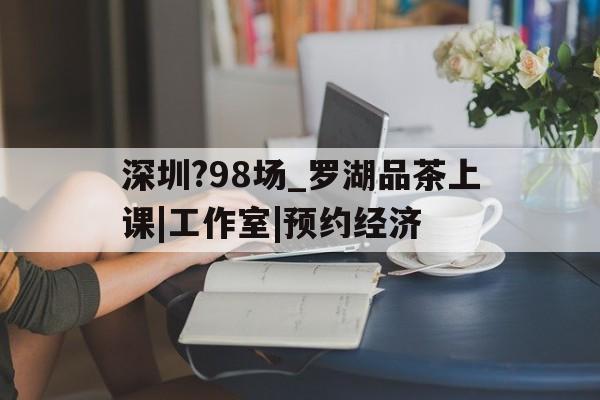 深圳?98场_罗湖品茶上课|工作室|预约经济的简单介绍 深圳?98场_罗湖品茶上课|工作室|预约经济的简单介绍