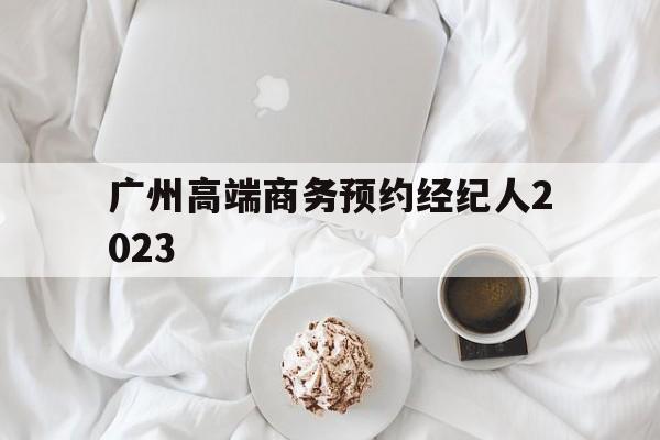 广州高端商务预约经纪人2023_广州高端商务预约经纪人2023招聘