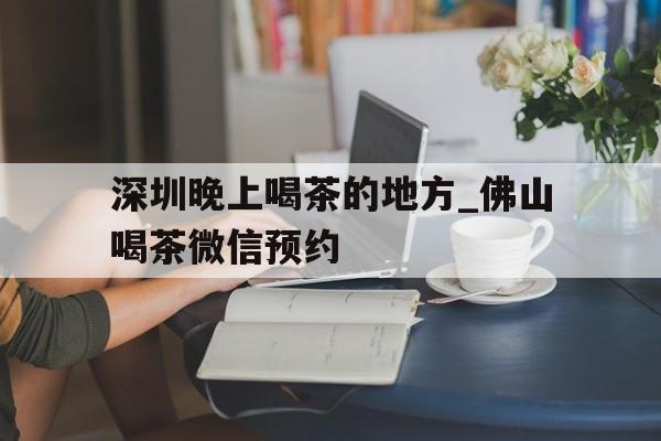 深圳晚上喝茶的地方_佛山喝茶微信预约的简单介绍