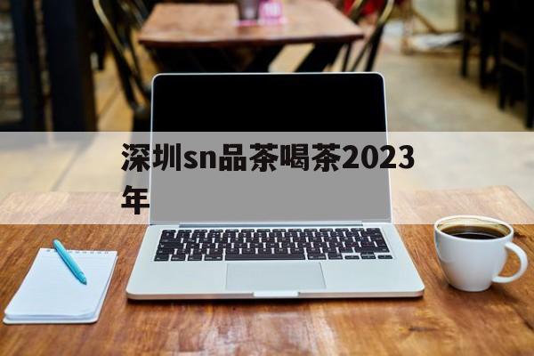 深圳sn品茶喝茶2023年_深圳各区 品茶论坛 24小时
