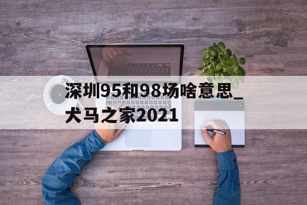深圳95和98场啥意思_犬马之家2021的简单介绍 深圳95和98场啥意思_犬马之家2021的简单介绍