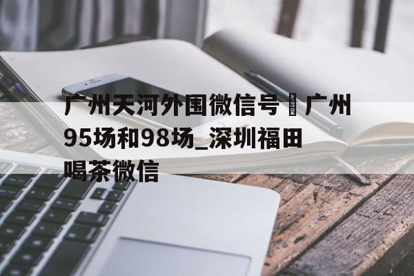 广州天河外围微信号–广州95场和98场_深圳福田喝茶微信的简单介绍