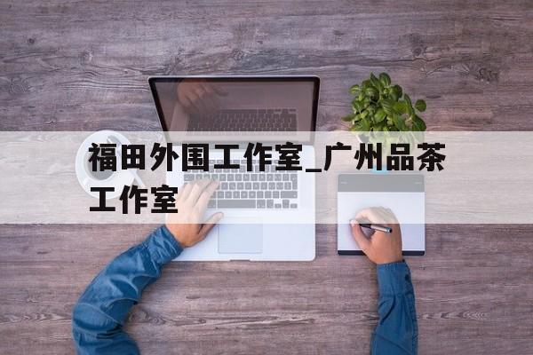 福田外围工作室_广州品茶工作室的简单介绍 福田外围工作室_广州品茶工作室的简单介绍