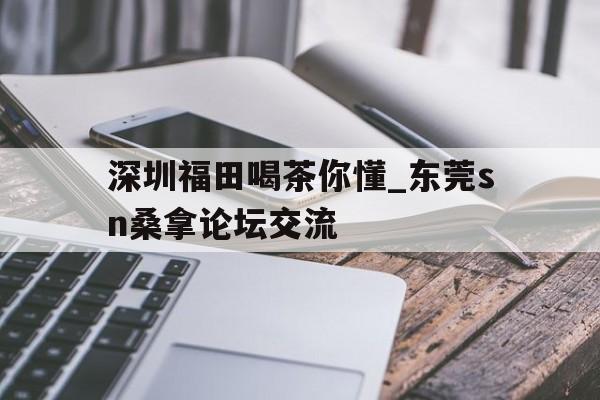 深圳福田喝茶你懂_东莞sn桑拿论坛交流的简单介绍 深圳福田喝茶你懂_东莞sn桑拿论坛交流的简单介绍