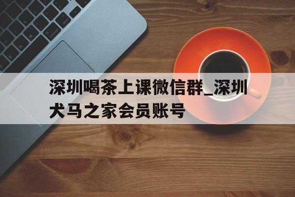 关于深圳喝茶上课微信群_深圳犬马之家会员账号的信息 关于深圳喝茶上课微信群_深圳犬马之家会员账号的信息