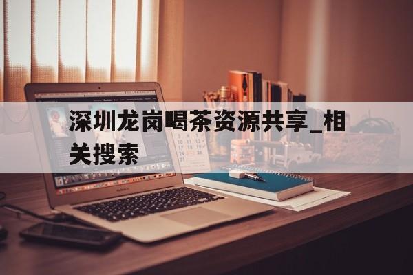 关于深圳龙岗喝茶资源共享_相关搜索的信息 关于深圳龙岗喝茶资源共享_相关搜索的信息