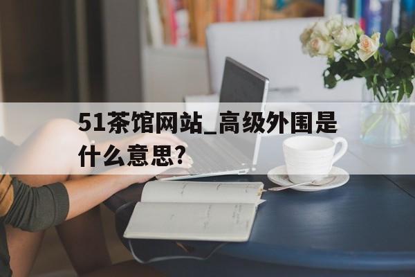 包含51茶馆网站_高级外围是什么意思?的词条 包含51茶馆网站_高级外围是什么意思?的词条