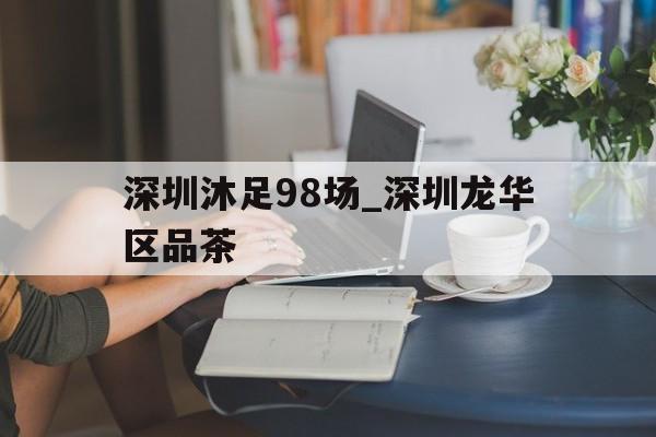 深圳沐足98场_深圳龙华区品茶的简单介绍
