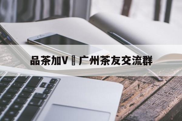 关于品茶加V 广州茶友交流群的信息 关于品茶加V 广州茶友交流群的信息
