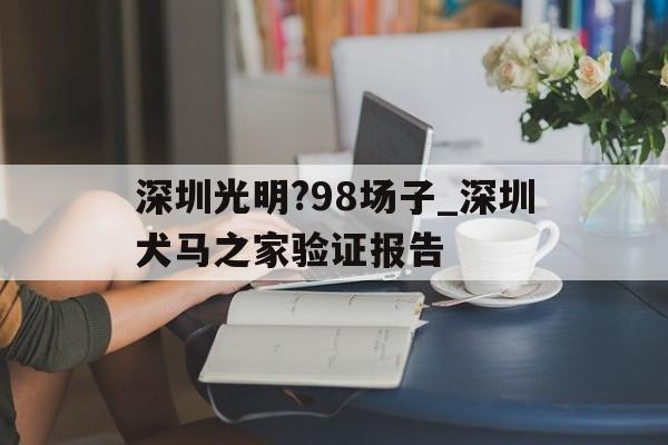 关于深圳光明?98场子_深圳犬马之家验证报告的信息 关于深圳光明?98场子_深圳犬马之家验证报告的信息