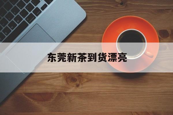 东莞新茶到货漂亮_东莞新茶看图微信号