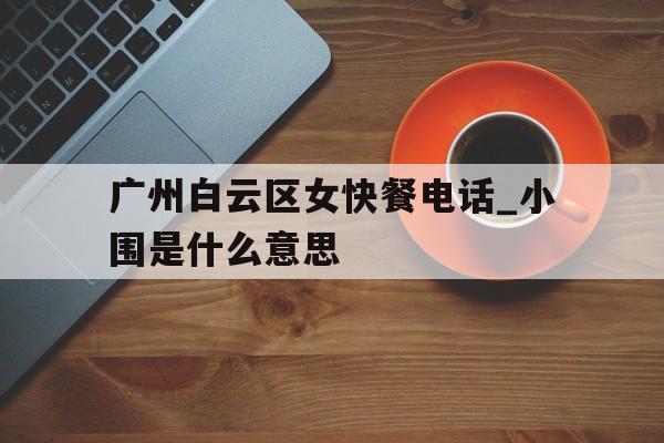 包含广州白云区女快餐电话_小围是什么意思的词条 包含广州白云区女快餐电话_小围是什么意思的词条